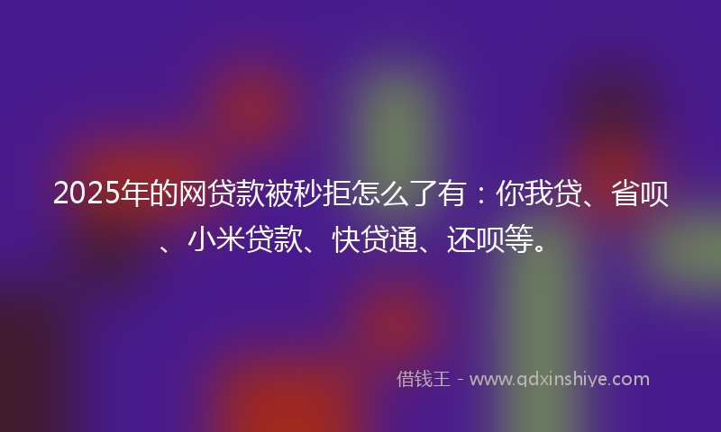 2025年的网贷款被秒拒怎么了有：你我贷、省呗、小米贷款、快贷通、还呗等。