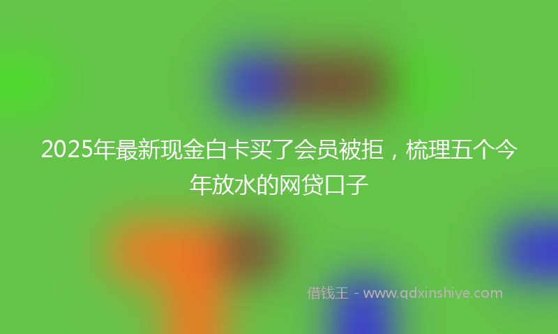 2025年最新现金白卡买了会员被拒，梳理五个今年放水的网贷口子