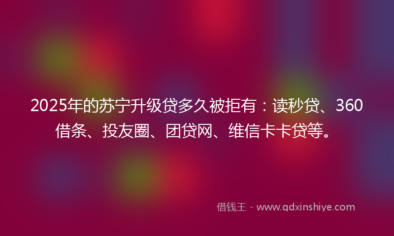 2025年的苏宁升级贷多久被拒有：读秒贷、360借条、投友圈、团贷网、维信卡卡贷等。