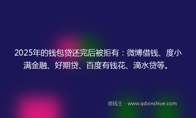 2025年的钱包贷还完后被拒有：微博借钱、度小满金融、好期贷、百度有钱花、滴水贷等。