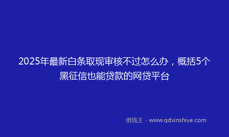 2025年最新白条取现审核不过怎么办，概括5个黑征信也能贷款的网贷平台