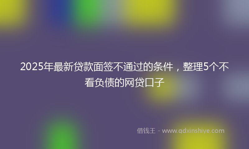 2025年最新贷款面签不通过的条件，整理5个不看负债的网贷口子