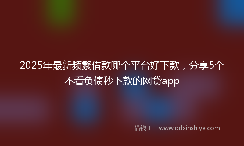 2025年最新频繁借款哪个平台好下款，分享5个不看负债秒下款的网贷app