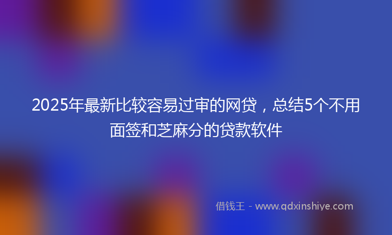 2025年最新比较容易过审的网贷，总结5个不用面签和芝麻分的贷款软件