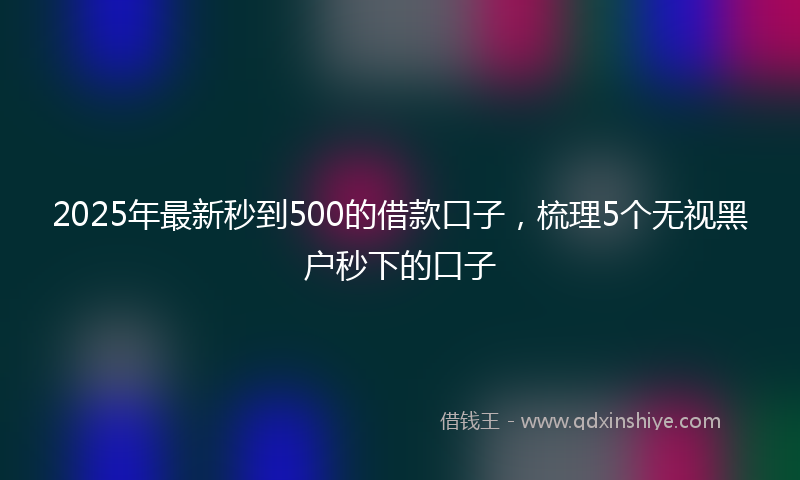 2025年最新秒到500的借款口子，梳理5个无视黑户秒下的口子