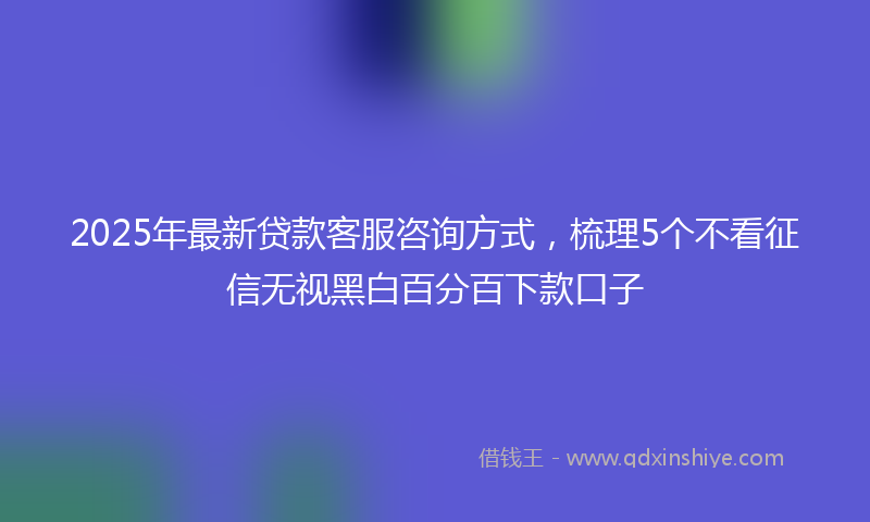 2025年最新贷款客服咨询方式，梳理5个不看征信无视黑白百分百下款口子