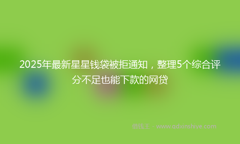 2025年最新星星钱袋被拒通知，整理5个综合评分不足也能下款的网贷