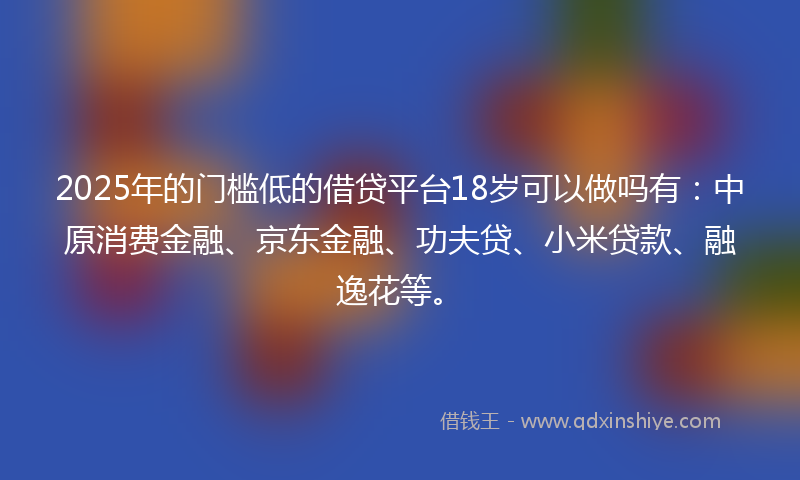 2025年的门槛低的借贷平台18岁可以做吗有：中原消费金融、京东金融、功夫贷、小米贷款、融逸花等。