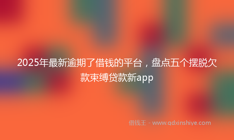2025年最新逾期了借钱的平台，盘点五个摆脱欠款束缚贷款新app