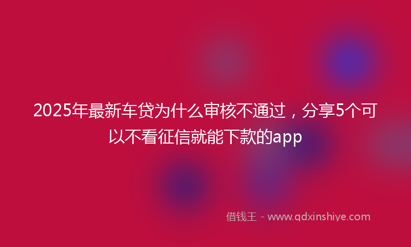 2025年最新车贷为什么审核不通过，分享5个可以不看征信就能下款的app