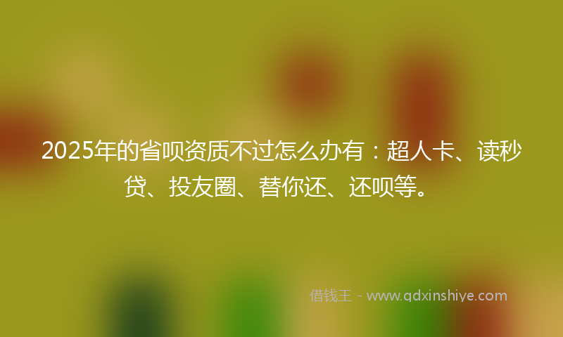 2025年的省呗资质不过怎么办有：超人卡、读秒贷、投友圈、替你还、还呗等。
