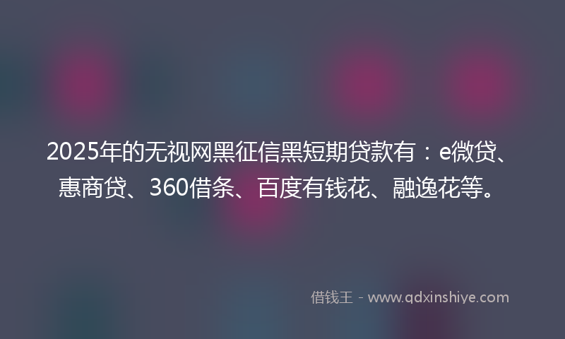 2025年的无视网黑征信黑短期贷款有：e微贷、惠商贷、360借条、百度有钱花、融逸花等。