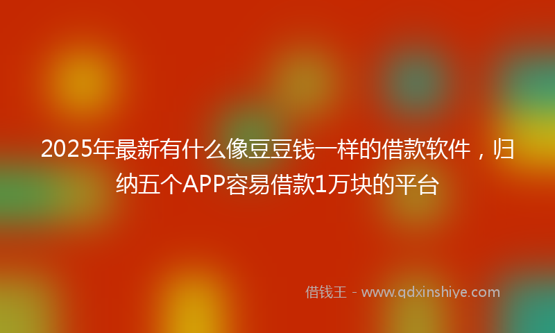 2025年最新有什么像豆豆钱一样的借款软件，归纳五个APP容易借款1万块的平台