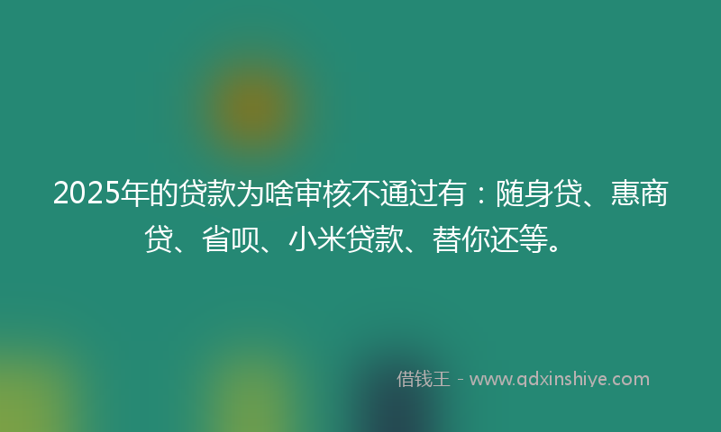 2025年的贷款为啥审核不通过有：随身贷、惠商贷、省呗、小米贷款、替你还等。