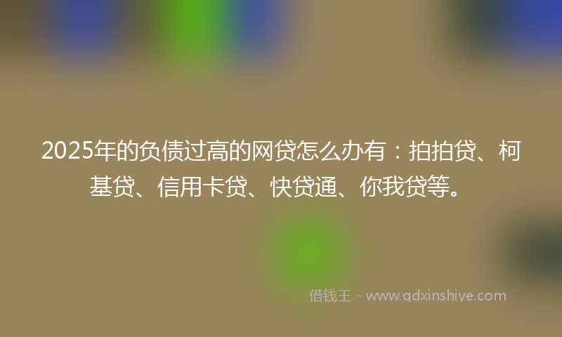 2025年的负债过高的网贷怎么办有：拍拍贷、柯基贷、信用卡贷、快贷通、你我贷等。