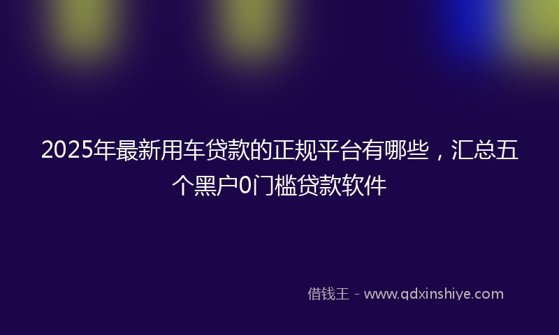 2025年最新用车贷款的正规平台有哪些，汇总五个黑户0门槛贷款软件