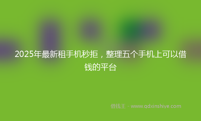 2025年最新租手机秒拒，整理五个手机上可以借钱的平台