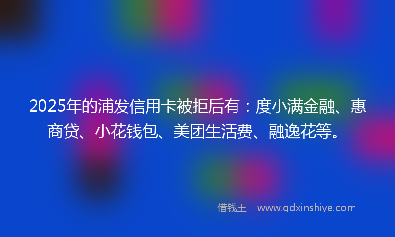 2025年的浦发信用卡被拒后有：度小满金融、惠商贷、小花钱包、美团生活费、融逸花等。