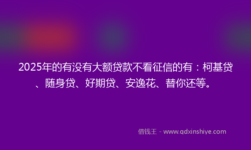 2025年的有没有大额贷款不看征信的有：柯基贷、随身贷、好期贷、安逸花、替你还等。