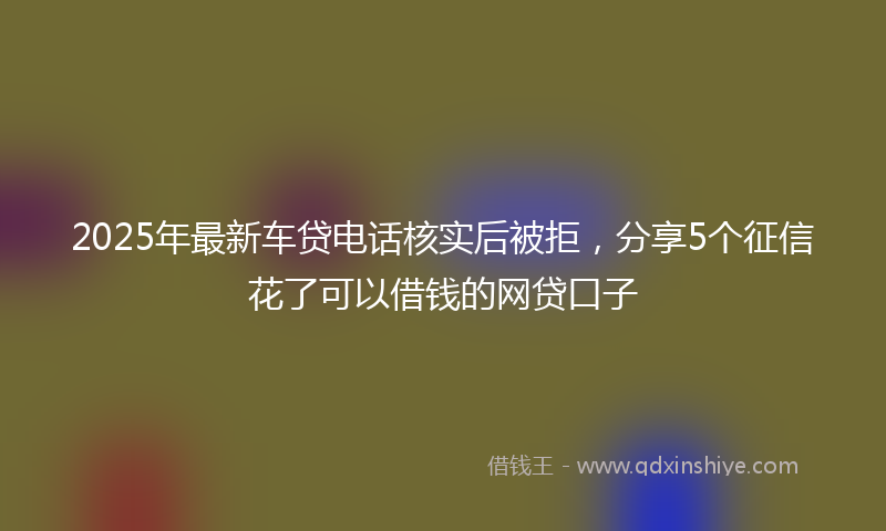 2025年最新车贷电话核实后被拒，分享5个征信花了可以借钱的网贷口子