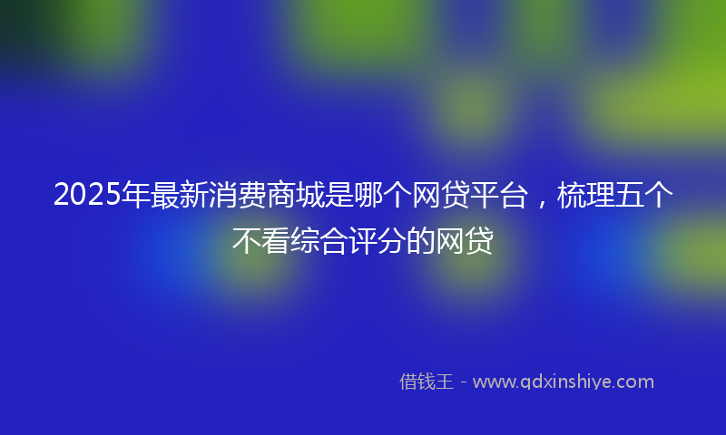 2025年最新消费商城是哪个网贷平台，梳理五个不看综合评分的网贷