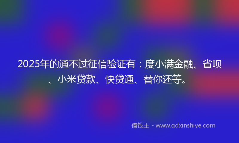 2025年的通不过征信验证有：度小满金融、省呗、小米贷款、快贷通、替你还等。