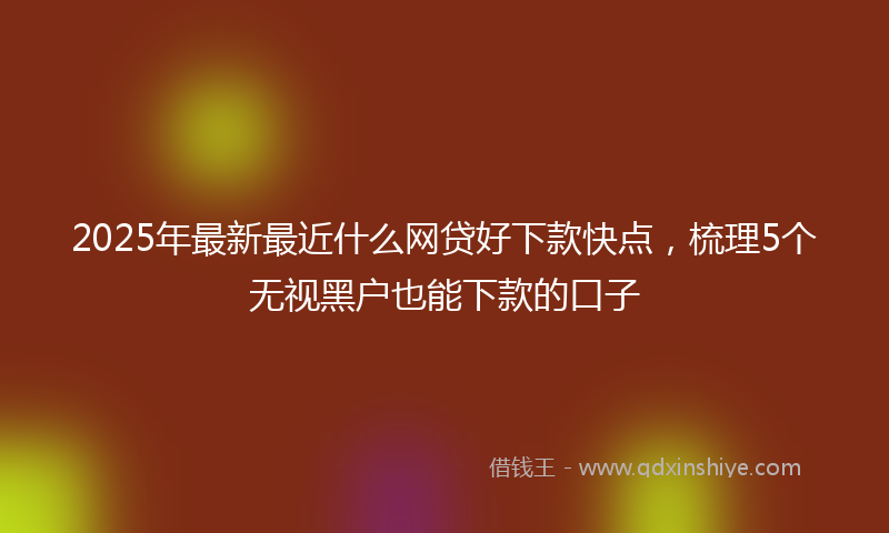 2025年最新最近什么网贷好下款快点，梳理5个无视黑户也能下款的口子