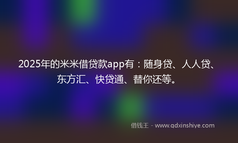 2025年的米米借贷款app有：随身贷、人人贷、东方汇、快贷通、替你还等。