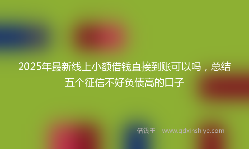 2025年最新线上小额借钱直接到账可以吗，总结五个征信不好负债高的口子