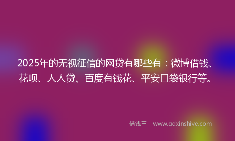 2025年的无视征信的网贷有哪些有：微博借钱、花呗、人人贷、百度有钱花、平安口袋银行等。