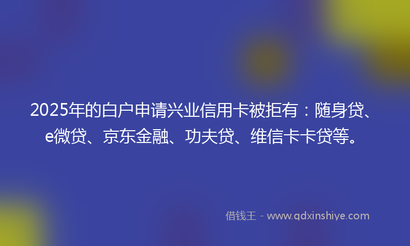2025年的白户申请兴业信用卡被拒有：随身贷、e微贷、京东金融、功夫贷、维信卡卡贷等。