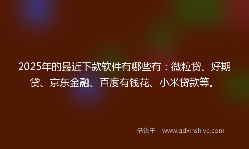 2025年的最近下款软件有哪些有：微粒贷、好期贷、京东金融、百度有钱花、小米贷款等。