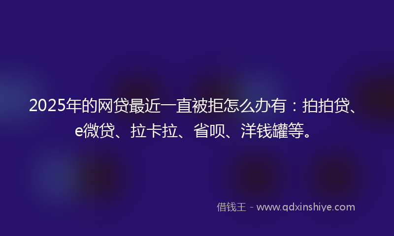 2025年的网贷最近一直被拒怎么办有：拍拍贷、e微贷、拉卡拉、省呗、洋钱罐等。