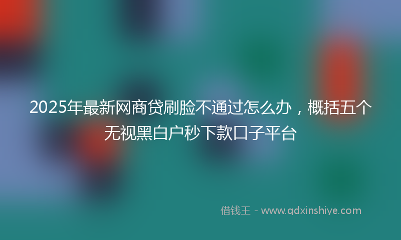 2025年最新网商贷刷脸不通过怎么办，概括五个无视黑白户秒下款口子平台