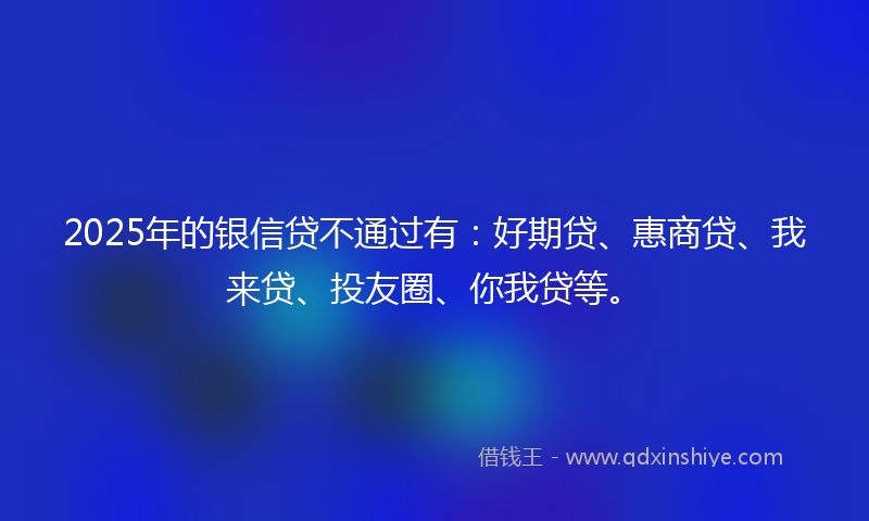 2025年的银信贷不通过有：好期贷、惠商贷、我来贷、投友圈、你我贷等。