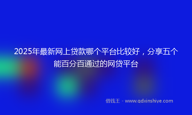 2025年最新网上贷款哪个平台比较好，分享五个能百分百通过的网贷平台