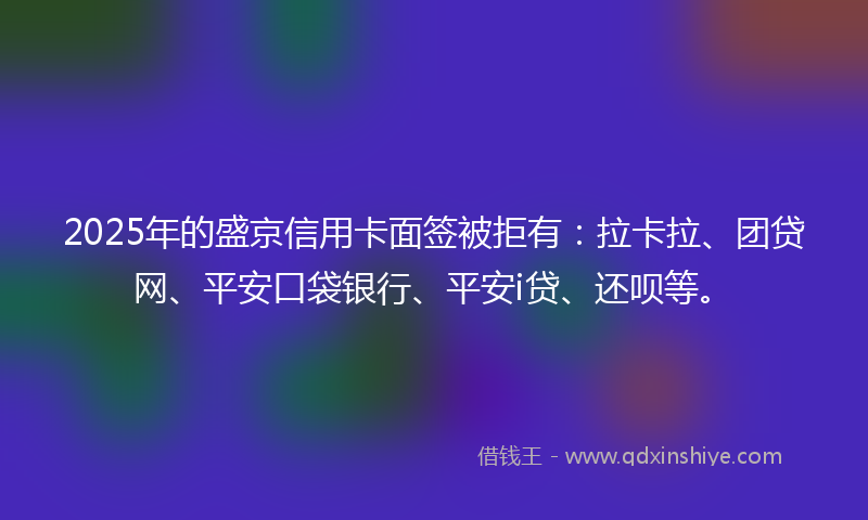 2025年的盛京信用卡面签被拒有：拉卡拉、团贷网、平安口袋银行、平安i贷、还呗等。