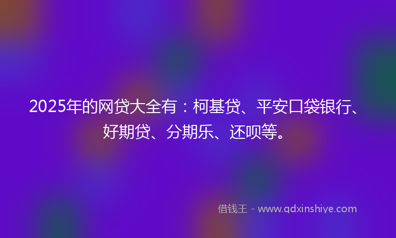 2025年的网贷大全有：柯基贷、平安口袋银行、好期贷、分期乐、还呗等。