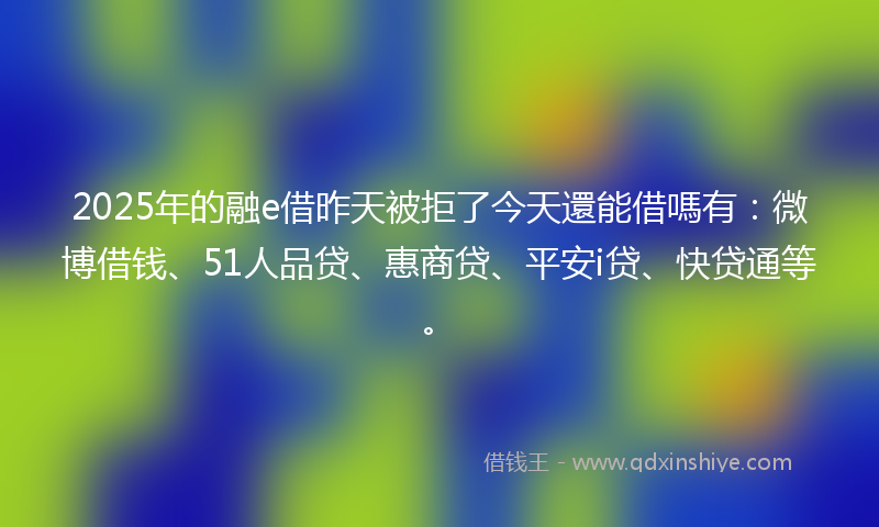 2025年的融e借昨天被拒了今天還能借嗎有：微博借钱、51人品贷、惠商贷、平安i贷、快贷通等。