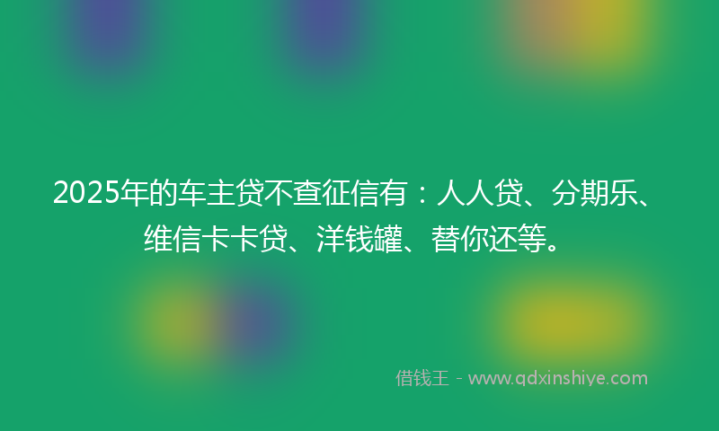 2025年的车主贷不查征信有：人人贷、分期乐、维信卡卡贷、洋钱罐、替你还等。