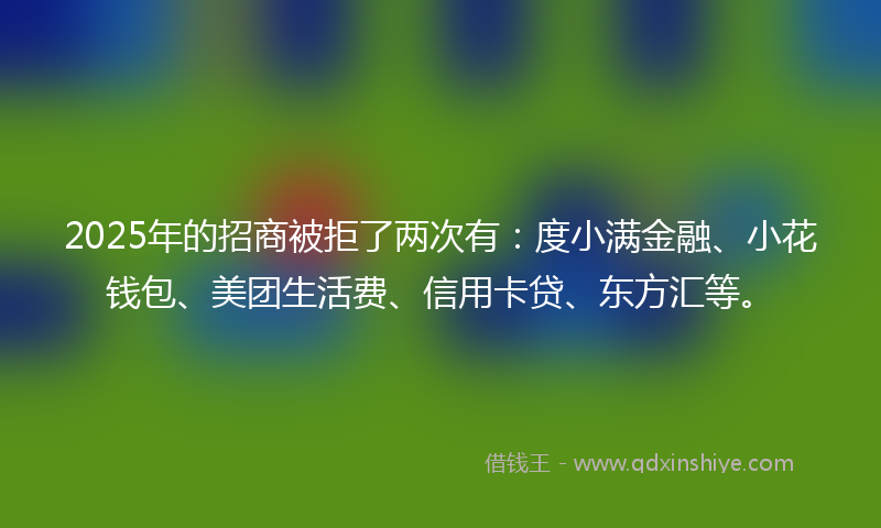 2025年的招商被拒了两次有：度小满金融、小花钱包、美团生活费、信用卡贷、东方汇等。