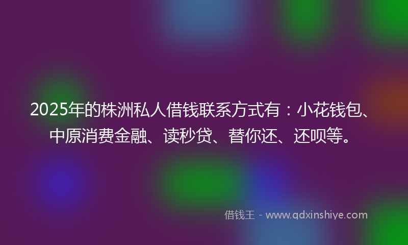 2025年的株洲私人借钱联系方式有：小花钱包、中原消费金融、读秒贷、替你还、还呗等。