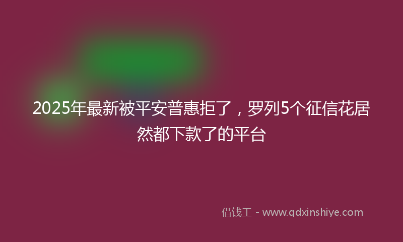 2025年最新被平安普惠拒了，罗列5个征信花居然都下款了的平台