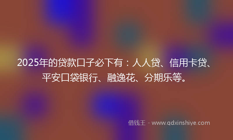 2025年的贷款口子必下有：人人贷、信用卡贷、平安口袋银行、融逸花、分期乐等。