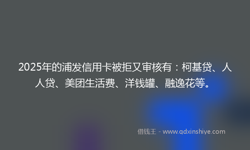 2025年的浦发信用卡被拒又审核有：柯基贷、人人贷、美团生活费、洋钱罐、融逸花等。