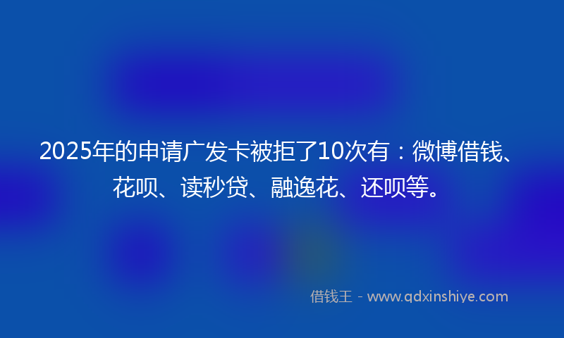 2025年的申请广发卡被拒了10次有：微博借钱、花呗、读秒贷、融逸花、还呗等。