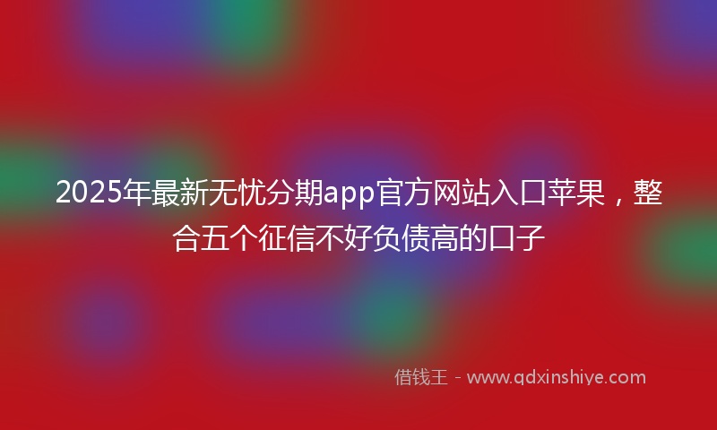 2025年最新无忧分期app官方网站入口苹果，整合五个征信不好负债高的口子