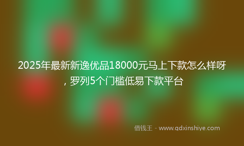 2025年最新新逸优品18000元马上下款怎么样呀，罗列5个门槛低易下款平台