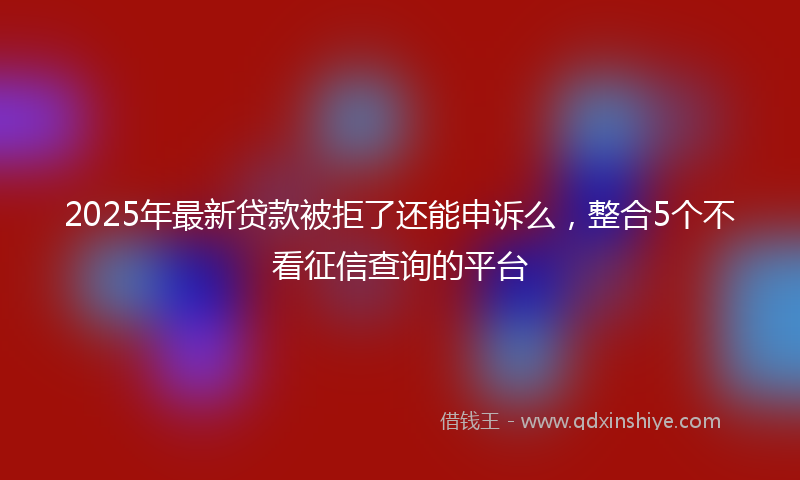 2025年最新贷款被拒了还能申诉么，整合5个不看征信查询的平台