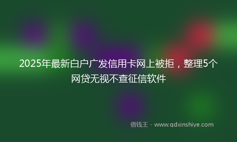 2025年最新白户广发信用卡网上被拒，整理5个网贷无视不查征信软件